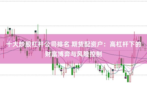 十大炒股杠杆公司排名 期货配资户：高杠杆下的财富博弈与风险控制
