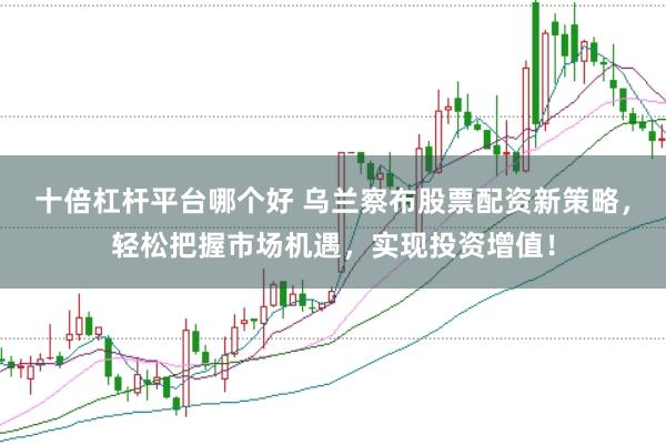 十倍杠杆平台哪个好 乌兰察布股票配资新策略,轻松把握市场机遇,实现投资增值!
