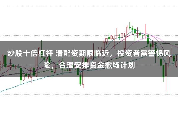 炒股十倍杠杆 清配资期限临近,投资者需警惕风险,合理安排资金撤场计划