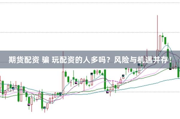期货配资 骗 玩配资的人多吗?风险与机遇并存!